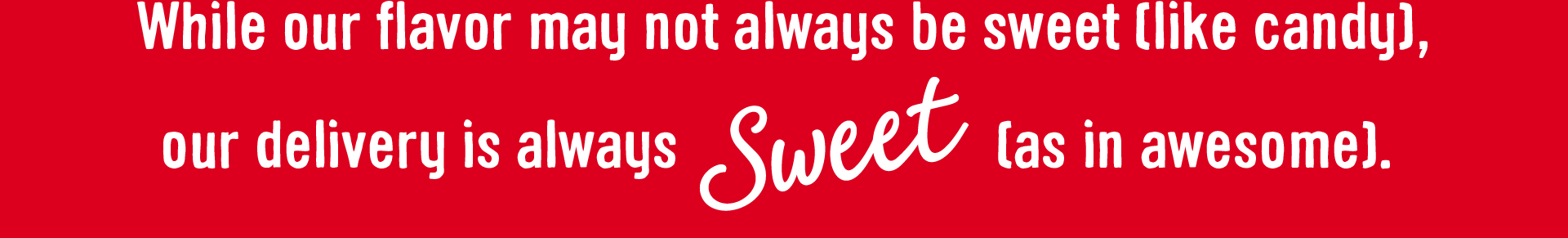 While our flavor may not always be sweet (like candy), our delivery is always Sweet (as in awesome).